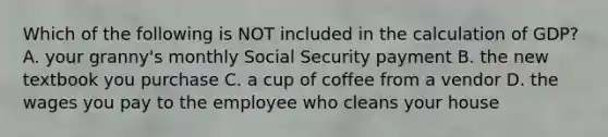 Which of the following is NOT included in the calculation of GDP? A. your granny's monthly Social Security payment B. the new textbook you purchase C. a cup of coffee from a vendor D. the wages you pay to the employee who cleans your house