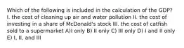 Which of the following is included in the calculation of the GDP? I. the cost of cleaning up air and water pollution II. the cost of investing in a share of McDonald's stock III. the cost of catfish sold to a supermarket A)I only B) II only C) III only D) I and II only E) I, II, and III