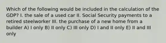 Which of the following would be included in the calculation of the GDP? I. the sale of a used car II. Social Security payments to a retired steelworker III. the purchase of a new home from a builder A) I only B) II only C) III only D) I and II only E) II and III only