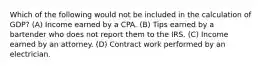 Which of the following would not be included in the calculation of GDP? (A) Income earned by a CPA. (B) Tips earned by a bartender who does not report them to the IRS. (C) Income earned by an attorney. (D) Contract work performed by an electrician.