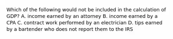 Which of the following would not be included in the calculation of GDP? A. income earned by an attorney B. income earned by a CPA C. contract work performed by an electrician D. tips earned by a bartender who does not report them to the IRS