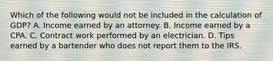 Which of the following would not be included in the calculation of GDP? A. Income earned by an attorney. B. Income earned by a CPA. C. Contract work performed by an electrician. D. Tips earned by a bartender who does not report them to the IRS.