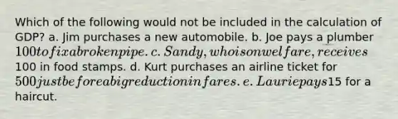 Which of the following would not be included in the calculation of GDP? a. Jim purchases a new automobile. b. Joe pays a plumber 100 to fix a broken pipe. c. Sandy, who is on welfare, receives100 in food stamps. d. Kurt purchases an airline ticket for 500 just before a big reduction in fares. e. Laurie pays15 for a haircut.