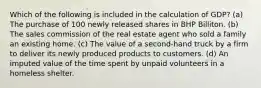 Which of the following is included in the calculation of GDP? (a) The purchase of 100 newly released shares in BHP Billiton. (b) The sales commission of the real estate agent who sold a family an existing home. (c) The value of a second-hand truck by a firm to deliver its newly produced products to customers. (d) An imputed value of the time spent by unpaid volunteers in a homeless shelter.