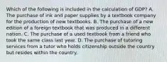 Which of the following is included in the calculation of GDP? A. The purchase of ink and paper supplies by a textbook company for the production of new textbooks. B. The purchase of a new edition of a foreign textbook that was produced in a different nation. C. The purchase of a used textbook from a friend who took the same class last year. D. The purchase of tutoring services from a tutor who holds citizenship outside the country but resides within the country.