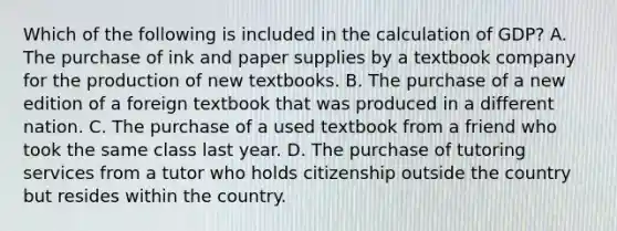 Which of the following is included in the calculation of GDP? A. The purchase of ink and paper supplies by a textbook company for the production of new textbooks. B. The purchase of a new edition of a foreign textbook that was produced in a different nation. C. The purchase of a used textbook from a friend who took the same class last year. D. The purchase of tutoring services from a tutor who holds citizenship outside the country but resides within the country.