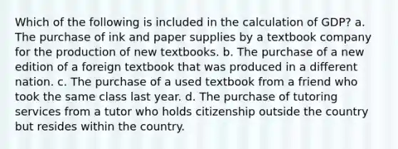 Which of the following is included in the calculation of GDP? a. The purchase of ink and paper supplies by a textbook company for the production of new textbooks. b. The purchase of a new edition of a foreign textbook that was produced in a different nation. c. The purchase of a used textbook from a friend who took the same class last year. d. The purchase of tutoring services from a tutor who holds citizenship outside the country but resides within the country.