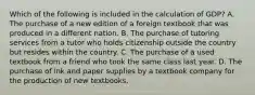 Which of the following is included in the calculation of GDP? A. The purchase of a new edition of a foreign textbook that was produced in a different nation. B. The purchase of tutoring services from a tutor who holds citizenship outside the country but resides within the country. C. The purchase of a used textbook from a friend who took the same class last year. D. The purchase of ink and paper supplies by a textbook company for the production of new textbooks.