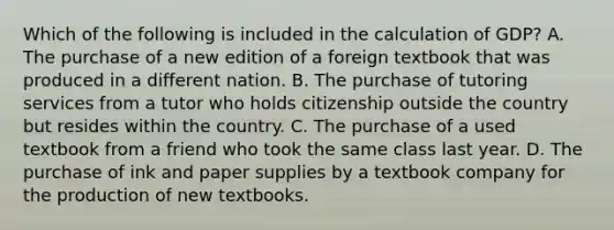 Which of the following is included in the calculation of GDP? A. The purchase of a new edition of a foreign textbook that was produced in a different nation. B. The purchase of tutoring services from a tutor who holds citizenship outside the country but resides within the country. C. The purchase of a used textbook from a friend who took the same class last year. D. The purchase of ink and paper supplies by a textbook company for the production of new textbooks.