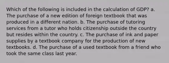 Which of the following is included in the calculation of GDP? a. The purchase of a new edition of foreign textbook that was produced in a different nation. b. The purchase of tutoring services from a tutor who holds citizenship outside the country but resides within the country. c. The purchase of ink and paper supplies by a textbook company for the production of new textbooks. d. The purchase of a used textbook from a friend who took the same class last year.