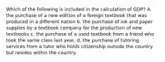 Which of the following is included in the calculation of GDP? A. the purchase of a new edition of a foreign textbook that was produced in a different nation b. the purchase of ink and paper supplies by a textbook company for the production of new textbooks c. the purchase of a used textbook from a friend who took the same class last year. d. the purchase of tutoring services from a tutor who holds citizenship outside the country but resides within the country.