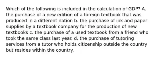 Which of the following is included in the calculation of GDP? A. the purchase of a new edition of a foreign textbook that was produced in a different nation b. the purchase of ink and paper supplies by a textbook company for the production of new textbooks c. the purchase of a used textbook from a friend who took the same class last year. d. the purchase of tutoring services from a tutor who holds citizenship outside the country but resides within the country.