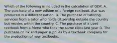 Which of the following is included in the calculation of GDP, A. The purchase of a new edition of a foreign textbook that was produced in a different nation. B. The purchase of tutoring services from a tutor who holds citizenship outside the country but resides within the country. C. The purchase of a used textbook from a friend who took the same class last year D. The purchase of ink and paper supplies by a textbook company for the production of new textbooks.