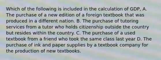 Which of the following is included in the calculation of GDP, A. The purchase of a new edition of a foreign textbook that was produced in a different nation. B. The purchase of tutoring services from a tutor who holds citizenship outside the country but resides within the country. C. The purchase of a used textbook from a friend who took the same class last year D. The purchase of ink and paper supplies by a textbook company for the production of new textbooks.