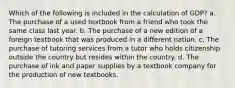 Which of the following is included in the calculation of GDP? a. The purchase of a used textbook from a friend who took the same class last year. b. The purchase of a new edition of a foreign textbook that was produced in a different nation. c. The purchase of tutoring services from a tutor who holds citizenship outside the country but resides within the country. d. The purchase of ink and paper supplies by a textbook company for the production of new textbooks.