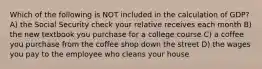 Which of the following is NOT included in the calculation of GDP? A) the Social Security check your relative receives each month B) the new textbook you purchase for a college course C) a coffee you purchase from the coffee shop down the street D) the wages you pay to the employee who cleans your house