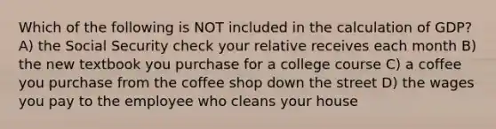 Which of the following is NOT included in the calculation of GDP? A) the Social Security check your relative receives each month B) the new textbook you purchase for a college course C) a coffee you purchase from the coffee shop down the street D) the wages you pay to the employee who cleans your house