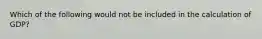 Which of the following would not be included in the calculation of GDP?