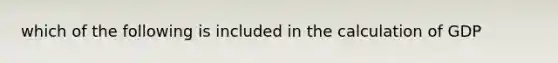 which of the following is included in the calculation of GDP