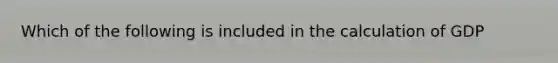 Which of the following is included in the calculation of GDP