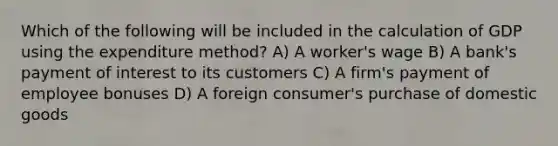 Which of the following will be included in the calculation of GDP using the expenditure method? A) A worker's wage B) A bank's payment of interest to its customers C) A firm's payment of employee bonuses D) A foreign consumer's purchase of domestic goods