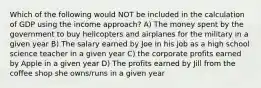 Which of the following would NOT be included in the calculation of GDP using the income approach? A) The money spent by the government to buy helicopters and airplanes for the military in a given year B) The salary earned by Joe in his job as a high school science teacher in a given year C) the corporate profits earned by Apple in a given year D) The profits earned by Jill from the coffee shop she owns/runs in a given year