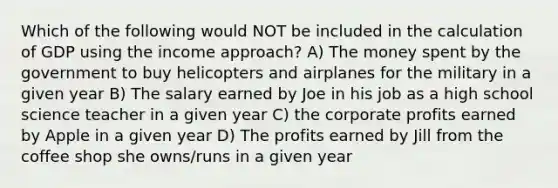 Which of the following would NOT be included in the calculation of GDP using the income approach? A) The money spent by the government to buy helicopters and airplanes for the military in a given year B) The salary earned by Joe in his job as a high school science teacher in a given year C) the corporate profits earned by Apple in a given year D) The profits earned by Jill from the coffee shop she owns/runs in a given year