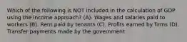 Which of the following is NOT included in the calculation of GDP using the income approach? (A). Wages and salaries paid to workers (B). Rent paid by tenants (C). Profits earned by firms (D). Transfer payments made by the government