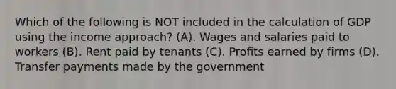 Which of the following is NOT included in the calculation of GDP using the income approach? (A). Wages and salaries paid to workers (B). Rent paid by tenants (C). Profits earned by firms (D). Transfer payments made by the government