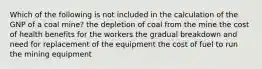 Which of the following is not included in the calculation of the GNP of a coal mine? the depletion of coal from the mine the cost of health benefits for the workers the gradual breakdown and need for replacement of the equipment the cost of fuel to run the mining equipment