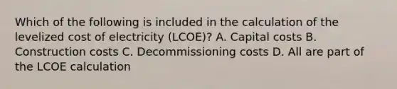 Which of the following is included in the calculation of the levelized cost of electricity (LCOE)? A. Capital costs B. Construction costs C. Decommissioning costs D. All are part of the LCOE calculation