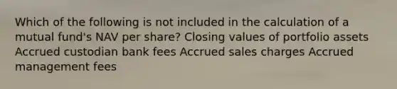 Which of the following is not included in the calculation of a mutual fund's NAV per share? Closing values of portfolio assets Accrued custodian bank fees Accrued sales charges Accrued management fees