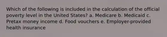 Which of the following is included in the calculation of the official poverty level in the United States? a. Medicare b. Medicaid c. Pretax money income d. Food vouchers e. Employer-provided health insurance