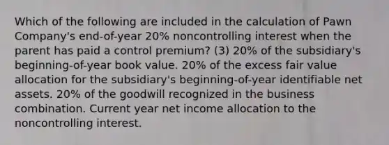 Which of the following are included in the calculation of Pawn Company's end-of-year 20% noncontrolling interest when the parent has paid a control premium? (3) 20% of the subsidiary's beginning-of-year book value. 20% of the excess fair value allocation for the subsidiary's beginning-of-year identifiable net assets. 20% of the goodwill recognized in the business combination. Current year net income allocation to the noncontrolling interest.