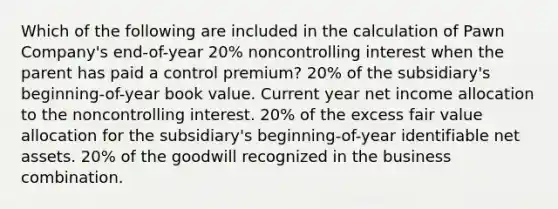 Which of the following are included in the calculation of Pawn Company's end-of-year 20% noncontrolling interest when the parent has paid a control premium? 20% of the subsidiary's beginning-of-year book value. Current year net income allocation to the noncontrolling interest. 20% of the excess fair value allocation for the subsidiary's beginning-of-year identifiable net assets. 20% of the goodwill recognized in the business combination.