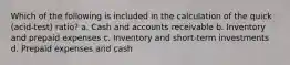 Which of the following is included in the calculation of the quick​ (acid-test) ratio? a. Cash and accounts receivable b. Inventory and prepaid expenses c. Inventory and​ short-term investments d. Prepaid expenses and cash