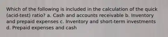 Which of the following is included in the calculation of the quick​ (acid-test) ratio? a. Cash and accounts receivable b. Inventory and prepaid expenses c. Inventory and​ short-term investments d. Prepaid expenses and cash