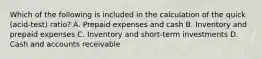 Which of the following is included in the calculation of the quick​ (acid-test) ratio? A. Prepaid expenses and cash B. Inventory and prepaid expenses C. Inventory and​ short-term investments D. Cash and accounts receivable
