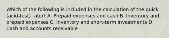 Which of the following is included in the calculation of the quick​ (acid-test) ratio? A. <a href='https://www.questionai.com/knowledge/kUVcSWv2zu-prepaid-expenses' class='anchor-knowledge'>prepaid expenses</a> and cash B. Inventory and prepaid expenses C. Inventory and​ short-term investments D. Cash and accounts receivable