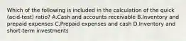 Which of the following is included in the calculation of the quick​ (acid-test) ratio? A.Cash and accounts receivable B.Inventory and prepaid expenses C.Prepaid expenses and cash D.Inventory and​ short-term investments