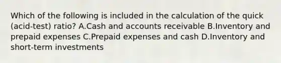 Which of the following is included in the calculation of the quick​ (acid-test) ratio? A.Cash and accounts receivable B.Inventory and prepaid expenses C.Prepaid expenses and cash D.Inventory and​ short-term investments