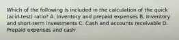 Which of the following is included in the calculation of the quick​ (acid-test) ratio? A. Inventory and prepaid expenses B. Inventory and​ short-term investments C. Cash and accounts receivable D. Prepaid expenses and cash