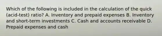 Which of the following is included in the calculation of the quick​ (acid-test) ratio? A. Inventory and prepaid expenses B. Inventory and​ short-term investments C. Cash and accounts receivable D. Prepaid expenses and cash