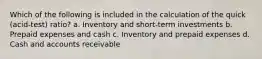 Which of the following is included in the calculation of the quick (acid-test) ratio? a. Inventory and short-term investments b. Prepaid expenses and cash c. Inventory and prepaid expenses d. Cash and accounts receivable