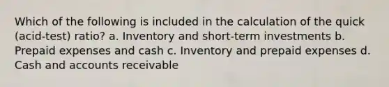 Which of the following is included in the calculation of the quick (acid-test) ratio? a. Inventory and short-term investments b. Prepaid expenses and cash c. Inventory and prepaid expenses d. Cash and accounts receivable