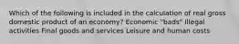 Which of the following is included in the calculation of real gross domestic product of an economy? Economic "bads" Illegal activities Final goods and services Leisure and human costs