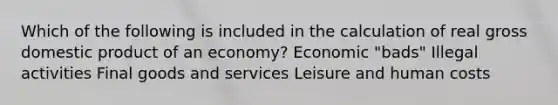 Which of the following is included in the calculation of real gross domestic product of an economy? Economic "bads" Illegal activities Final goods and services Leisure and human costs