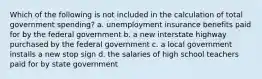 Which of the following is not included in the calculation of total government spending? a. unemployment insurance benefits paid for by the federal government b. a new interstate highway purchased by the federal government c. a local government installs a new stop sign d. the salaries of high school teachers paid for by state government