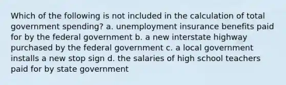 Which of the following is not included in the calculation of total government spending? a. unemployment insurance benefits paid for by the federal government b. a new interstate highway purchased by the federal government c. a local government installs a new stop sign d. the salaries of high school teachers paid for by state government