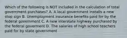 Which of the following is NOT included in the calculation of total government​ purchases? A. A local government installs a new stop sign B. Unemployment insurance benefits paid for by the federal government C. A new interstate highway purchased by the federal goverment D. The salaries of high school teachers paid for by state government